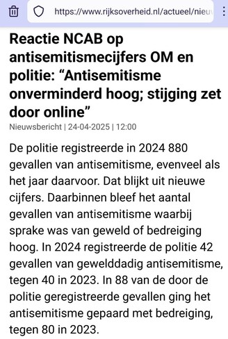 Screenshot van bovenaan https://www.rijksoverheid.nl/actueel/nieuws/2025/04/24/reactie-ncab-op-antisemitismecijfers-om-en-politie-antisemitisme-onverminderd-hoog-stijging-zet-door-online

Reactie NCAB op antisemitismecijfers OM en politie: “Antisemitisme onverminderd hoog; stijging zet door online”

Nieuwsbericht | 24-04-2025 | 12:00

De politie registreerde in 2024 880 gevallen van antisemitisme, evenveel als het jaar daarvoor. Dat blijkt uit nieuwe cijfers. Daarbinnen bleef het aantal gevallen van antisemitisme waarbij sprake was van geweld of bedreiging hoog. In 2024 registreerde de politie 42 gevallen van gewelddadig antisemitisme, tegen 40 in 2023. In 88 van de door de politie geregistreerde gevallen ging het antisemitisme gepaard met bedreiging, tegen 80 in 2023.