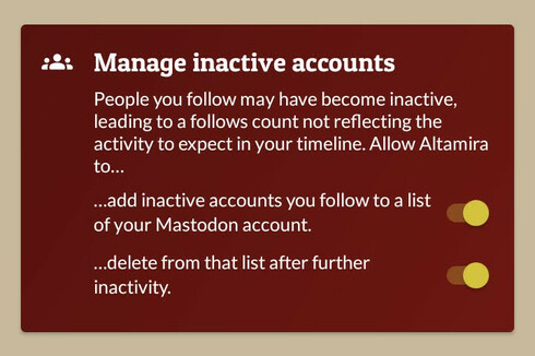 Part of an app UI. A card on a neutral background with the title "Manage inactive accounts" and a description that states: "People you follow may have become inactive, leading to a follows count not reflecting the activity to expect in your timeline. Allow Altamira to ...". Below are two switches with additional descriptions: "... add inactive accounts you follow to a list of your Mastodon account." and "... delete from that list after further inactivity."