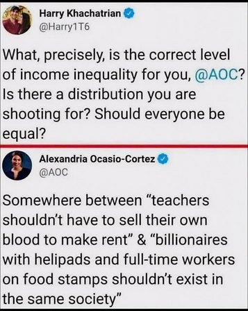 What, precisely, is the correct level
of income inequality for you, @AOC?
Is there a distribution you are
shooting for? Should everyone be
equal?

@AOC
Somewhere between “teachers
shouldn't have to sell their own
blood to make rent” & “billionaires
with helipads and full-time workers
on food stamps shouldn't exist in
the same society”