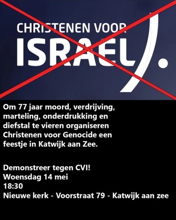 De tekst 'CHRISTENEN VOOR ISRAEL' met een rood kruis daar doorheen.

Om 77 jaar moord, verdrijving, marteling, onderdrukking en diefstal te vieren organiseren Christenen voor Genocide een feestje in Katwijk aan Zee.

Demonstreer tegen CVI!
Woensdag 14 mei
18:30
Nieuwe kerk - Voorstraat 79 - Katwijk aan zee