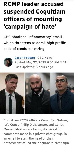 RCMP leader accused
suspended Coquitlam
officers of mounting
campaign of hate
CBC obtained 'inflammatory' email,
which threatens to derail high profile
code of conduct hearing

Jason Proctor - CBC News -
Posted: May 22, 2025 
Photos:
Coquitlam RCMP officers Const. Ian Solven,
left, Const. Philip Dick, centre, and Const.
Mersad Mesbah are facing dismissal for
comments made in a private chat group. In
an email to staff, the head of their
detachment called their actions 'a campaign