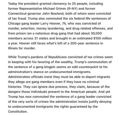 Heather Cox Richardson 5/26/25
Trump Double Standard for Gangs, Pardons Murderer

Today the president granted clemency to 25 people, including former Representative Michael Grimm (R-NY) and former Connecticut governor John Rowland, both of whom were convicted of tax fraud. Trump also commuted the six federal life sentences of Chicago gang leader Larry Hoover, 74, who was convicted of murder, extortion, money laundering, and drug related offenses, and from prison ran a notorious drug gang that had about 30,000 members across 31 states and brought in an estimated $100 million a year. Hoover still faces what's left of a 200-year sentence in lllinois for murder.

While Trump’s pardons of Republicans convicted of tax crimes seem in keeping with his favoring of the wealthy, Trump’s commutation of the sentence of a gang kingpin seems an odd counterpoint to his administration’s stance on undocumented immigrants. Administration officials insist they must be able to deport migrants they allege are gang members even if they have no criminal histories. They can ignore due process, they claim, because of the dangers those individuals present to the American people. And yet Trump has now commuted the sentence of a gang leader convicted of the very sorts of crimes the administration insists justify denying to undocumented immigrants the rights guaranteed by the Constitution.