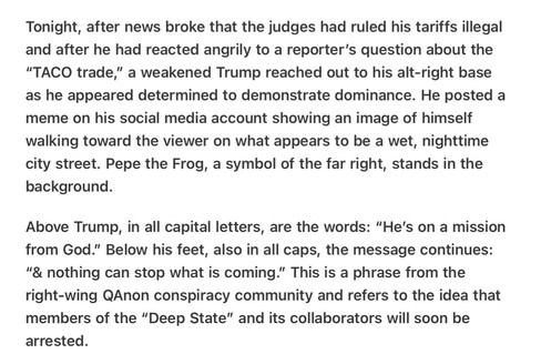 Heather Cox Richardson 5/26/25
Trump’s Feelings Hurt Signals to QAnon

Tonight, after news broke that the judges had ruled his tariffs illegal and after he had reacted angrily to a reporter’s question about the “TACO trade,” a weakened Trump reached out to his alt-right base as he appeared determined to demonstrate dominance. He posted a meme on his social media account showing an image of himself walking toward the viewer on what appears to be a wet, nighttime city street. Pepe the Frog, a symbol of the far right, stands in the background.

Above Trump, in all capital letters, are the words: “He’s on a mission from God.” Below his feet, also in all caps, the message continues: “& nothing can stop what is coming.” This is a phrase from the right-wing QAnon conspiracy community and refers to the idea that members of the “Deep State” and its collaborators will soon be arrested.