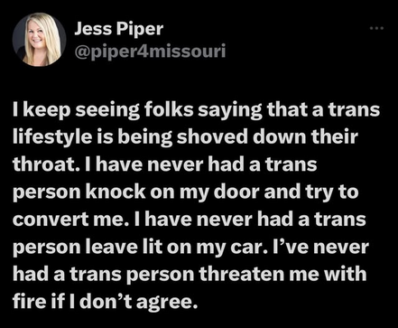 Jess Piper
@piper4dmissouri

I keep seeing folks saying that a trans lifestyle is being shoved down their throat. I have never had a trans person knock on my door and try to convert me. I have never had a trans person leave lit on my car. I’ve never had a trans person threaten me with fire if I don’t agree.