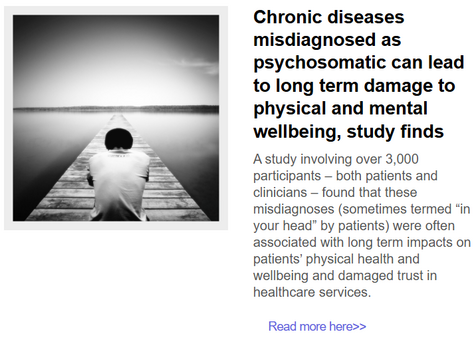 A photo of somebody in nature with their head down 
with this text:

Chronic diseases misdiagnosed as psychosomatic can lead to long term damage to physical and mental wellbeing, study finds
A study involving over 3,000 participants – both patients and clinicians – found that these misdiagnoses (sometimes termed “in your head” by patients) were often associated with long term impacts on patients’ physical health and wellbeing and damaged trust in healthcare services.

Chronic diseases misdiagnosed as psychosomatic can lead to long term damage to physical and mental wellbeing, study finds