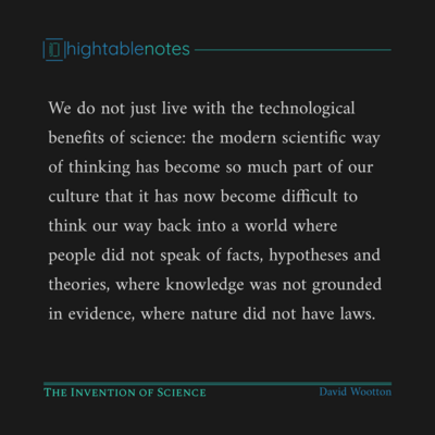 We do not just live with the technological benefits of science: the modern scientific way of thinking has become so much part of our culture that it has now become difficult to think our way back into a world where people did not speak of facts, hypotheses and theories, where knowledge was not grounded in evidence, where nature did not have laws.

The Invention of Science
David Wootton