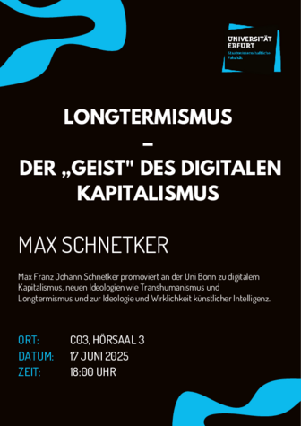 LONGTERMISMUS DER ,,GEIST" DES DIGITALEN KAPITALISMUS MAX SCHNETKER Max Franz Johann Schnetker promoviert an der Uni Bonn zu digitalem Kapitalismus, neuen Ideologien wie Transhumanismus und Longtermismus und zur Ideologie und Wirklichkeit künstlicher Intelligenz. 
Ort: C03, HORSAAL 3 
DATUM: 17 JUNI 2025 
ZEIT: 18:00 UHR