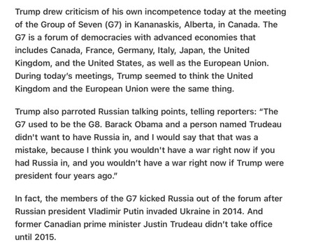 Heather Cox Richardson 5/16/2025
Trump Confuses the UK and the EU 

Trump drew criticism of his own incompetence today at the meeting of the Group of Seven (G7) in Kananaskis, Alberta, in Canada. The G7 is a forum of democracies with advanced economies that includes Canada, France, Germany, Italy, Japan, the United Kingdom, and the United States, as well as the European Union. During today's meetings, Trump seemed to think the United Kingdom and the European Union were the same thing.

Trump also parroted Russian talking points, telling reporters: “The G7 used to be the G8. Barack Obama and a person named Trudeau didn't want to have Russia in, and | would say that that was a mistake, because | think you wouldn't have a war right now if you had Russia in, and you wouldn't have a war right now if Trump were president four years ago.”

In fact, the members of the G7 kicked Russia out of the forum after Russian president Vladimir Putin invaded Ukraine in 2014. And former Canadian prime minister Justin Trudeau didn’t take office until 2015.