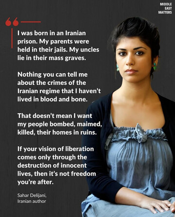 "I was born in an Iranian prison. My parents were held in their jails. My uncles lie in their mass graves. 

Nothing you can tell me about the crimes of the Iranian regime that I haven't lived in blood and bone. 

That doesn't mean I want my people bombed, maimed, killed, their homes in ruins. 

If your vision of liberation comes only through the destruction of innocent lives, then it's not freedom you're after"

Sahar Delijani,
Iranian author