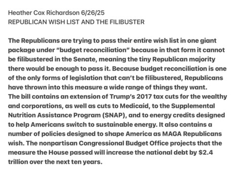 Heather Cox Richardson 6/26/25

REPUBLICAN WISH LIST AND THE FILIBUSTER

The Republicans are trying to pass their entire wish list in one giant package under “budget reconciliation” because in that form it cannot be filibustered in the Senate, meaning the tiny Republican majority there would be enough to pass it. Because budget reconciliation is one of the only forms of legislation that can’t be filibustered, Republicans have thrown into this measure a wide range of things they want.

The bill contains an extension of Trump’s 2017 tax cuts for the wealthy and corporations, as well as cuts to Medicaid, to the Supplemental Nutrition Assistance Program (SNAP), and to energy credits designed to help Americans switch to sustdinable energy. It also contains a number of policies designed to shape America as MAGA Republicans wish. The nonpartisan Congressional Budget Office projects that the measure the House passed will increase the national debt by $2.4 trillion over the next ten years.