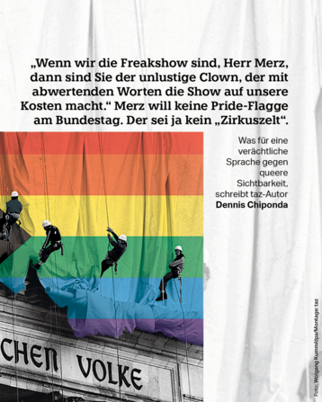 „Wenn wir die Freakshow sind, Herr Merz, dann sind Sie der unlustige Clown, der mit abwertenden Worten die Show auf unsere Kosten macht.“ Merz will keine Pride-Flagge am Bundestag. Der sei ja kein „Zirkuszelt“.
Was für eine verächtliche Sprache gegen queere Sichtbarkeit, schreibt taz-Autor Dennis Chiponda