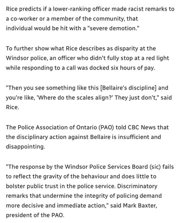 Rice predicts if a lower-ranking officer made racist remarks to
a co-worker or a member of the community, that

individual would be hit with a "severe demotion."

To further show what Rice describes as disparity at the
Windsor police, an officer who didn't fully stop at a red light
while responding to a call was docked six hours of pay.

"Then you see something like this [Bellaire's discipline] and
you're like, "Where do the scales align?’ They just don't," said
Rice.

The Police Association of Ontario (PAO) told CBC News that
the disciplinary action against Bellaire is insufficient and
disappointing.

"The response by the Windsor Police Services Board (sic) fails
to reflect the gravity of the behaviour and does little to
bolster public trust in the police service. Discriminatory
remarks that undermine the integrity of policing demand
more decisive and immediate action," said Mark Baxter,
president of the PAO.