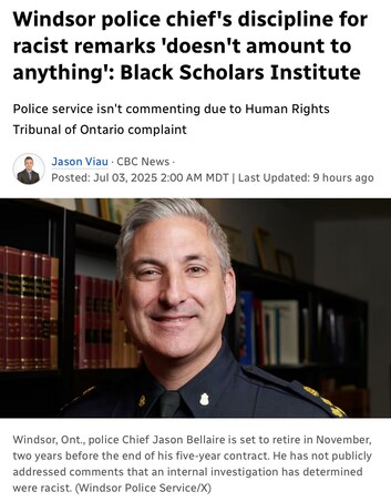Windsor police chief's discipline for
racist remarks 'doesn't amount to anything": Black Scholars Institute
Police service isn't commenting due to Human Rights
Tribunal of Ontario complaint

Jason Viau- CBC News: Jul 03, 2025 
photo
Windsor, Ont., police Chief Jason Bellaire is set to retire in November,
two years before the end of his five-year contract. He has not publicly
addressed comments that an internal investigation has determined
were racist. (Windsor Police Service/X)