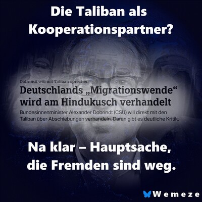 Satirisch-kritisches Bild zur deutschen Migrationspolitik. Im Hintergrund ist der CSU-Politiker Alexander Dobrindt blass und geisterhaft zu erkennen, darüber liegt ein Zeitungsartikel mit der Schlagzeile: „Deutschlands ‚Migrationswende‘ wird am Hindukusch verhandelt – Bundesinnenminister Alexander Dobrindt (CSU) will direkt mit den Taliban über Abschiebungen verhandeln.“ Im oberen Bildteil steht provokant: „Die Taliban als Kooperationspartner?“ Unten folgt in großer weißer Schrift die zynische Aussage: „Na klar – Hauptsache, die Fremden sind weg.“ Das Bild übt scharfe Kritik an der politischen Bereitschaft, mit den Taliban zu kooperieren, um Abschiebungen durchzusetzen – ungeachtet menschenrechtlicher Konsequenzen. Unten rechts das Logo „Wemeze“ mit einem blauen Schmetterling.