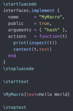 % Screenshot of code in an editor:

\startluacode
interfaces.implement {
  name      = "MyMacro",
  public    = true,
  arguments = { "hash" },
  actions   = function(t)
    print(inspect(t))
    context(t.text)
  end
}
\stopluacode

\starttext

\MyMacro[text=Hello World]

\stoptext
