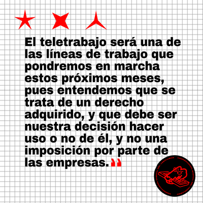 El teletrabajo será una de las líneas de trabajo que podnremos en marcha estos próximos meses, pues entendemos que se trata de un derecho adquirido, y que debe ser nuestra decisió hacer uso o no de él, y no una imposición por parte de las empresas.