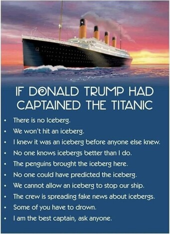 Image of Titanic on the Ocean, sunset behind.

"IF DONALD TRUMP HAD CAPTAINED THE TITANIC"

- There is no Iceberg.
- We won't hit an iceberg.
- I knew it was an iceberg before anyone else knew.
- No one knows icebergs better than I do.
- The penguins brought the iceberg here.
- No one could have predicted the iceberg.
- We cannot allow an iceberg to stop our ship.
- The crew is spreading fake news about icebergs.
- Some of you have to drown.
- I am the best captain, ask anyone.