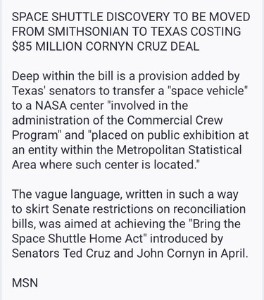 SPACE SHUTTLE DISCOVERY TO BE MOVED FROM SMITHSONIAN TO TEXAS COSTING $85 MILLION CORNYN CRUZ DEAL

Deep within the bill is a provision added by Texas' senators to transfer a "space vehicle" to a NASA center "involved in the administration of the Commercial Crew Program" and "placed on public exhibition at an entity within the Metropolitan Statistical Area where such center is located."

The vague language, written in such a way to skirt Senate restrictions on reconciliation bills, was aimed at achieving the "Bring the Space Shuttle Home Act" introduced by Senators Ted Cruz and John Cornyn in April. MSN 

Spread the word.