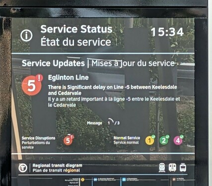 a passenger information screen at Kennedy Crosstown station yesterday which reads:
Service Status 15:34
Service Updates
[Line 5 logo, with disruption marker] EglintonLine

There Is Significant delay on Line 5 between Keelesdale
and Cedarvale

Service Disruptions: [Line 5 logo]
Normal Service: [lines , 2 and 4 logos]

Notice is also repeated in French