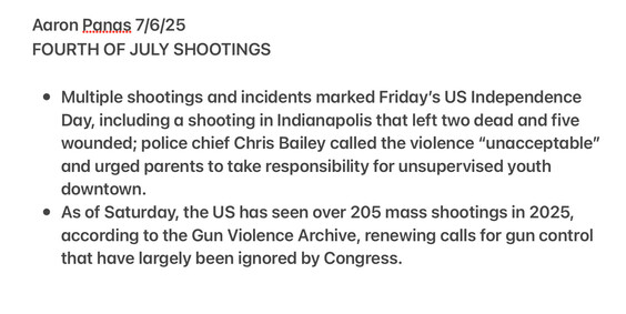 Aaron Pangs 7/6/25 FOURTH OF JULY SHOOTINGS 

Multiple shootings and incidents marked Friday's US Independence Day, including a shooting in Indianapolis that left two dead and five wounded; police chief Chris Bailey called the violence “unacceptable” and urged parents to take responsibility for unsupervised youth downtown. 

As of Saturday, the US has seen over 205 mass shootings in 2025, according to the Gun Violence Archive, renewing calls for gun control that have largely been ignored by Congress.