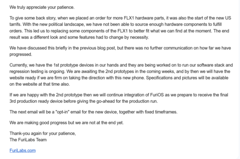 We truly appreciate your patience.

To give some back story, when we placed an order for more FLX1 hardware parts, it was also the start of the new US tarrifs. With the new political landscape, we have not been able to source enough hardware components to fulfill orders. This led us to replacing some components of the FLX1 to better fit what we can find at the moment. The end result was a different look and some features had to change by necessity.

We have discussed this briefly in the previous blog post, but there was no further communication on how far we have progressed.

Currently, we have the 1st prototype devices in our hands and they are being worked on to run our software stack and regression testing is ongoing. We are awaiting the 2nd prototypes in the coming weeks, and by then we will have the website ready if we are firm on taking the direction with this new phone. Specifications and pictures will be available on the website at that time also.

If we are happy with the 2nd prototype then we will continue integration of FuriOS as we prepare to receive the final 3rd production ready device before giving the go-ahead for the production run.

The next email will be a "opt-in" email for the new device, together with fixed timeframes.

We are making good progress but we are not at the end yet.

Thank-you again for your patience,
The FuriLabs Team

FuriLabs.com