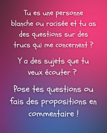 Image : texte blanc sur un fond coloré avec un dégradé composé de nuances de couleurs (rose, violet, magenta).

Texte : Tu es une personne blanche ou racisée et tu as des questions sur des trucs qui me concernent ?

Y a des sujets que tu veux écouter ?

Pose tes questions ou fais des propositions en commentaire !