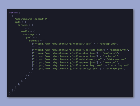 return {
  {
    "neovim/nvim-lspconfig",
    opts = {
      servers = {
        -- ...
        yamlls = {
          settings = {
            yaml = {
              schemas = {
                ["https://www.rubyschema.org/rubocop.json"] = ".rubocop.yml",
                -- ...
                ["https://www.rubyschema.org/packwerk/package.json"] = "package.yml",
                ["https://www.rubyschema.org/rails/cable.json"] = "cable.yml",
                ["https://www.rubyschema.org/rails/cache.json"] = "cache.yml",
                ["https://www.rubyschema.org/rails/database.json"] = "database.yml",
                ["https://www.rubyschema.org/rails/queue.json"] = "queue.yml",
                ["https://www.rubyschema.org/rails/recurring.json"] = "recurring.yml",
                ["https://www.rubyschema.org/rails/storage.json"] = "storage.yml",
              },
            },
          },
        },
      },
    },
  },
}
