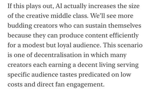 If this plays out, Al actually increases the size of the creative middle class. We'll see more budding creators who can sustain themselves because they can produce content efficiently for a modest but loyal audience. This scenario is one of decentralisation in which many creators each earning a decent living serving specific audience tastes predicated on low costs and direct fan engagement.