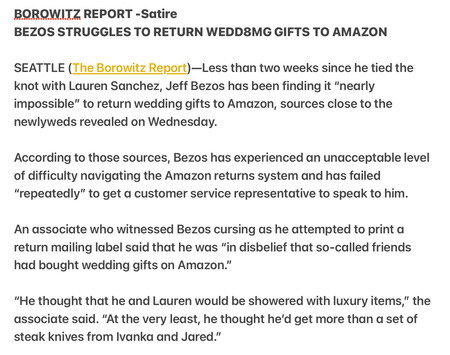 BOROWITZ REPORT -Satire

BEZOS STRUGGLES TO RETURN WEDD8MG GIFTS TO AMAZON SEATTLE (The Borowitz Report)—Less than two weeks since he tied the knot with Lauren Sanchez, Jeff Bezos has been finding it “nearly impossible” to return wedding gifts to Amazon, sources close to the newlyweds revealed on Wednesday.

According to those sources, Bezos has experienced an unacceptable level of difficulty navigating the Amazon returns system and has failed "repeatedly” to get a customer service representative to speak to him.

An associate who withessed Bezos cursing as he attempted to print a return mailing label said that he was “in disbelief that so-called friends had bought wedding gifts on Amazon."

"He thought that he and Lauren would be showered with luxury items,” the associate said. “At the very least, he thought he'd get more than a set of steak knives from lvanka and Jared.”