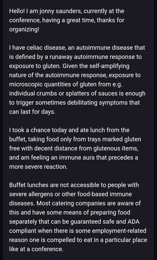 Hello! I am jonny saunders, currently at the conference, having a great time, thanks for organizing!

I have celiac disease, an autoimmune disease that is defined by a runaway autoimmune response to exposure to gluten. Given the self-amplifying nature of the autoimmune response, exposure to microscopic quantities of gluten from e.g. individual crumbs or splatters of sauces is enough to trigger sometimes debilitating symptoms that can last for days.

I took a chance today and ate lunch from the buffet, taking food only from trays marked gluten free with decent distance from glutenous items, and am feeling an immune aura that precedes a more severe reaction.

Buffet lunches are not accessible to people with severe allergens or other food-based immune diseases. Most catering companies are aware of this and have some means of preparing food separately that can be guaranteed safe and ADA compliant when there is some employment-related reason one is compelled to eat in a particular place like at a conference.