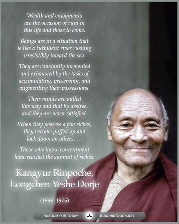 Buddhistdoor Quote for Today: 

Wealth and enjoyments are the occasion of ruin in this life and those to come. Beings are in a situation that is like a turbulent river rushing irresistibly toward the sea. They are constantly tormented and exhausted by the tasks of accumulating, preserving, and augmenting their possessions. Their minds are pulled this way and that by desires, and they are never satisfied. When they possess a few riches, they become puffed up and look down on others. ... Those who know contentment have reached the summit of riches. — Kangyur Rinpoche (1897-1975)
