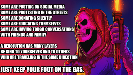 Some are posting on social media
Some are protesting in the streets some are donating silently
Some are educating themselves
Some are having tough conversations with friends and family
A revolution has many layers be kind to yourselves and to others who are traveling in the same direction
Just keep your foot on the gas.