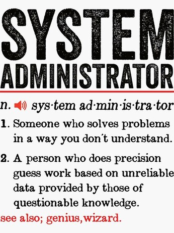 System administrator:
n. sys-tem ad-min-is-tra-tor
1. Someone who solves problems in a way you don't understand.
2. A person who does precision guess work based on unreliable data provided by those of questionable knowledge.

see also; genius, wizard.