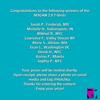 Congratulations to the following winners of the
M3GAN 2.0 T-Shirts

Sarah P., Frederick, MD
Michelle H., Indianapolis, IN
Mikhail R., NYC
Lawrence F., Valley Stream NY
Marie S., Allston, MA
Evan L., Washington DC
Derek H., NYC
Karina P., Manila
Sophia P., NYC

Your prizes will be mailed shortly.
Upon receipt, please share a photo on social
media and tag @Hotchka.
Thanks for entering the contest.
Enjoy your prize!