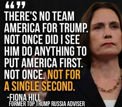 Fiona Hill, Former Russia Advisor  commenting on Trump. "There 's no team America for Trump. Not once did I see him do anything to put America first. Not once. Not for a single second."