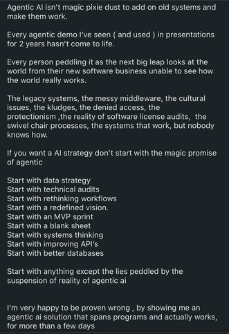 The image features a black background with white text, presenting a critical perspective on Agentic AI. The text is structured in a list format, emphasizing the author's skepticism towards Agentic AI solutions. The first section highlights the author's experience with Agentic demos, noting that none have been successful in real-world applications over the past two years. It criticizes the approach of those promoting Agentic AI as a transformative solution, suggesting they fail to understand the complexities of legacy systems and organizational culture.

The second section outlines a series of recommended steps for developing an AI strategy, including starting with a data strategy, technical audits, rethinking workflows, and improving APIs. It advises against beginning with the "magic promise" of Agentic AI and instead suggests a more grounded approach, such as starting with an MVP sprint or a blank sheet. The final section expresses a willingness to be proven wrong by seeing a successful Agentic AI solution that works beyond a few days.

The text is structured in a clear, logical manner, with each point building upon the previous one to convey a coherent argument against the hype surrounding Agentic AI.