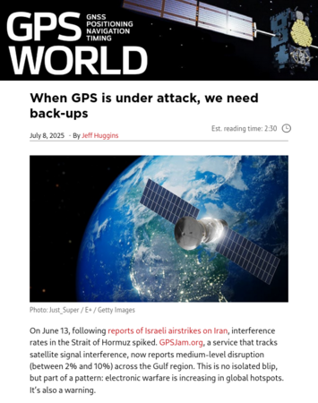 article overview screenshot

GPS World

 When GPS is under attack, we need back-ups
Est. reading time: 2:30
July 8, 2025  - By Jeff Huggins
Photo: Just_Super / E+ / Getty ImagesPhoto: Just_Super / E+ / Getty Images

On June 13, following reports of Israeli airstrikes on Iran, interference rates in the Strait of Hormuz spiked. GPSJam.org, a service that tracks satellite signal interference, now reports medium-level disruption (between 2% and 10%) across the Gulf region. This is no isolated blip, but part of a pattern: electronic warfare is increasing in global hotspots. It’s also a warning.

[...]