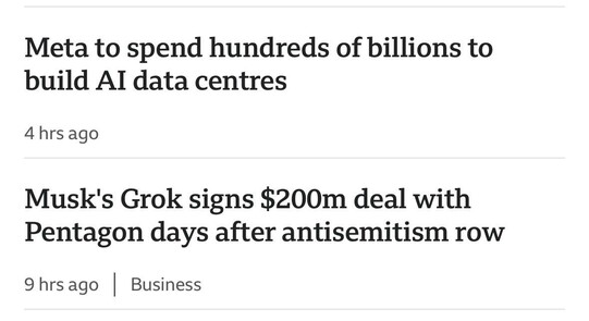 2 adjacent bbc headlines 

Meta to spend hundreds of billions to build AI data centres 
4 hrs ago 

Musk's Grok signs $200m deal with Pentagon days after antisemitism row 
9 hrs ago 

Business