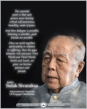 Buddhistdoor Quote for Today: 

The essential point is that each person must develop critical self-awareness, humility, seeds of peace, and then dialogue is possible, listening is possible, good friends are possible. Once we work together, particularly in relation to suffering, then the gaps between rich and poor, First World and Third World, North and South, are gone; we become partners and friends. — Ajahn Sulak Sivaraksa