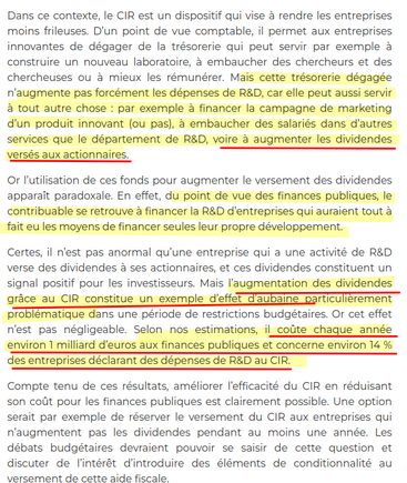extrait : 
 Mais cette trésorerie dégagée n’augmente pas forcément les dépenses de R&D, car elle peut aussi servir à tout autre chose : par exemple à financer la campagne de marketing d’un produit innovant (ou pas), à embaucher des salariés dans d’autres services que le département de R&D, voire à augmenter les dividendes versés aux actionnaires.

Or l’utilisation de ces fonds pour augmenter le versement des dividendes apparaît paradoxale. En effet, du point de vue des finances publiques, le contribuable se retrouve à financer la R&D d’entreprises qui auraient tout à fait eu les moyens de financer seules leur propre développement.

Certes, il n’est pas anormal qu’une entreprise qui a une activité de R&D verse des dividendes à ses actionnaires, et ces dividendes constituent un signal positif pour les investisseurs. Mais l’augmentation des dividendes grâce au CIR constitue un exemple d’effet d’aubaine particulièrement problématique dans une période de restrictions budgétaires. Or cet effet n’est pas négligeable. Selon nos estimations, il coûte chaque année environ 1 milliard d’euros aux finances publiques et concerne environ 14 % des entreprises déclarant des dépenses de R&D au CIR.