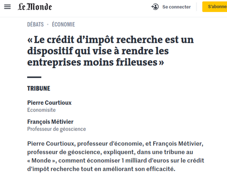 Tribune dans Le Monde

« Le crédit d’impôt recherche est un dispositif qui vise à rendre les entreprises moins frileuses »
Tribune

Pierre Courtioux

Economisite

François Métivier

Professeur de géoscience

Pierre Courtioux, professeur d’économie, et François Métivier, professeur de géoscience, expliquent, dans une tribune au « Monde », comment économiser 1 milliard d’euros sur le crédit d’impôt recherche tout en améliorant son efficacité.