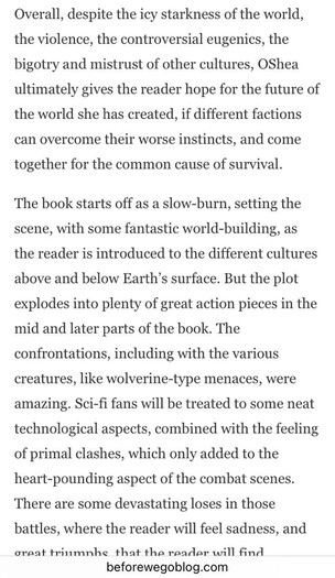 Overall, despite the icy starkness of the world, the violence, the controversial eugenics, the bigotry and mistrust of other cultures, OShea ultimately gives the reader hope for the future of the world she has created, if different factions can overcome their worse instincts, and come together for the common cause of survival. The book starts off as a slow-burn, setting the scene, with some fantastic world-building, as the reader is introduced to the different cultures above and below Earth's surface. But the plot explodes into plenty of great action pieces in the mid and later parts of the book. The confrontations, including with the various creatures, like wolverine-type menaces, were amazing. Sci-fi fans will be treated to some neat technological aspects, combined with the feeling of primal clashes, which only added to the heart-pounding aspect of the combat scenes. There are some devastating loses in those battles, where the reader will feel sadness, and dreat triumnhe that the reader will find beforewegoblog.com