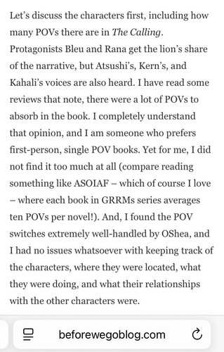 Let's discuss the characters first, including how many POVs there are in The Calling. Protagonists Bleu and Rana get the lion's share of the narrative, but Atsushi's, Kern's, and Kahali's voices are also heard. I have read some reviews that note, there were a lot of POVs to absorb in the book. I completely understand that opinion, and I am someone who prefers first-person, single POV books. Yet for me, I did not find it too much at all (compare reading something like ASOIAF - which of course I love - where each book in GRRMs series averages ten POVs per novel!). And, I found the POV switches extremely well-handled by OShea, and I had no issues whatsoever with keeping track of the characters, where they were located, what they were doing, and what their relationships with the other characters were. beforewegoblog.com