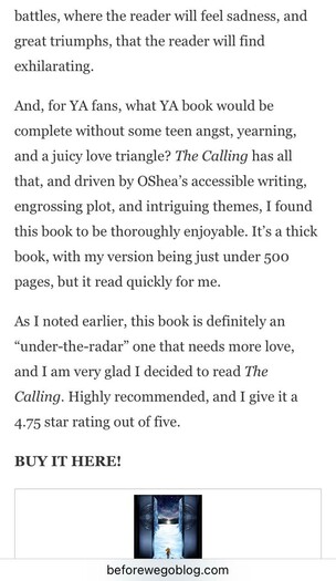 battles, where the reader will feel sadness, and great triumphs, that the reader will find exhilarating. And, for YA fans, what YA book would be complete without some teen angst, yearning, and a juicy love triangle? The Calling has all that, and driven by OShea's accessible writing, engrossing plot, and intriguing themes, I found this book to be thoroughly enjoyable. It's a thick book, with my version being just under 500 pages, but it read quickly for me. As I noted earlier, this book is definitely an "under-the-radar" one that needs more love, and I am very glad I decided to read The Calling. Highly recommended, and I give it a 4.75 star rating out of five. BUY IT HERE! beforewegoblog.com