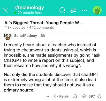 r/technology 

Al's Biggest Threat: Young People W...
4.3k upvotes + 442 comments

| recently heard about a teacher who instead of
trying to circumvent students using ai, which is
impossible, she made assignments by going "ask
ChatGPT to write a report on this subject, and
then research how and why it's wrong".
Not only did the students discover that chatGPT
is extremely wrong a lot of the time, it also lead
them to realize that they should not use it as a
primary source.
