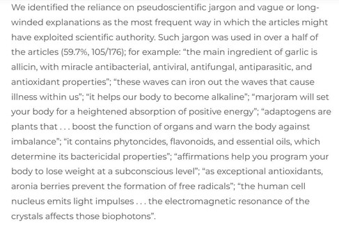 Screenshot of a paragraph from the article: "We identified the reliance on pseudoscientific jargon and vague or long-winded explanations as the most frequent way in which the articles might have exploited scientific authority. Such jargon was used in over a half of the articles (59.7%, 105/176); for example: “the main ingredient of garlic is allicin, with miracle antibacterial, antiviral, antifungal, antiparasitic, and antioxidant properties”; “these waves can iron out the waves that cause illness within us”; “it helps our body to become alkaline”; “marjoram will set your body for a heightened absorption of positive energy”; “adaptogens are plants that . . . boost the function of organs and warn the body against imbalance”; “it contains phytoncides, flavonoids, and essential oils, which determine its bactericidal properties”; “affirmations help you program your body to lose weight at a subconscious level”; “as exceptional antioxidants, aronia berries prevent the formation of free radicals”; “the human cell nucleus emits light impulses . . . the electromagnetic resonance of the crystals affects those biophotons”."