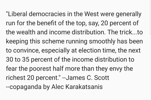 "Liberal democracies in the West were generally run for the benefit of the top, say, 20 percent of the wealth and income distribution. The trick...to keeping this scheme running smoothly has been to convince, especially at election time, the next 30 to 35 percent of the income distribution to fear the poorest half more than they envy the richest 20 percent." --James C. Scott
--copaganda by Alec Karakatsanis