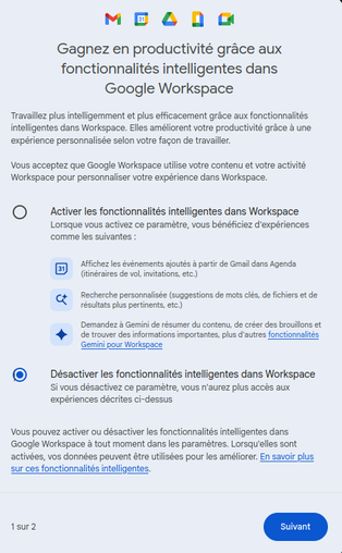 Fenetre de Gmail  : 

[gros titre] Gagnez en productivité grâce aux fonctionnalités intelligentes dans Google Workspace

Travaillez plus intelligemment et plus efficacement grâce aux fonctionnalités intelligentes dans Workspace. Elles améliorent votre productivité grâce à une expérience personnalisée selon votre façon de travailler.

Vous acceptez que Google Workspace utilise votre contenu et votre activité Workspace pour personnaliser votre expérience dans Workspace.


[option 1]    Activer les fonctionnalités intelligentes dans WorkspaceLorsque vous activez ce paramètre, vous bénéficiez d'expériences comme les [trois] suivantes :

- Affichez les événements ajoutés à partir de Gmail dans Agenda (itinéraires de vol, invitations, etc.)
- Recherche personnalisée (suggestions de mots clés, de fichiers et de résultats plus pertinents, etc.)
- Demandez à Gemini de résumer du contenu, de créer des brouillons et de trouver des informations importantes, plus d'autres fonctionnalités Gemini pour Workspace [ https://support.google.com/mail/answer/13952129 ]


[ou option 2]    Désactiver les fonctionnalités intelligentes dans WorkspaceSi vous désactivez ce paramètre, vous n'aurez plus accès aux expériences décrites ci-dessus


Vous pouvez activer ou désactiver les fonctionnalités intelligentes dans Google Workspace à tout moment dans les paramètres. Lorsqu'elles sont activées, vos données peuvent être utilisées pour les améliorer. En savoir plus sur ces fonctionnalités intelligentes.