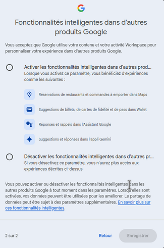 Fenetre de Google me disant : 


[gros titre] Fonctionnalités intelligentes dans d'autres produits Google 


Vous acceptez que Google utilise votre contenu et votre activité Workspace pour personnaliser votre expérience dans d'autres produits Google.


[option 1]    Activer les fonctionnalités intelligentes dans d'autres produits GoogleLorsque vous activez ce paramètre, vous bénéficiez d'expériences comme les [quatre]  suivantes :

- Réservations de restaurants et commandes à emporter dans Maps
 - Suggestions de billets, de cartes de fidélité et de pass dans Wallet
- Réponses et rappels dans l'Assistant Google
- Suggestions et réponses dans l'appli Gemini


[option 2]    Désactiver les fonctionnalités intelligentes dans d'autres produits GoogleSi vous désactivez ce paramètre, vous n'aurez plus accès aux expériences décrites ci-dessus


Vous pouvez activer ou désactiver les fonctionnalités intelligentes dans les autres produits Google à tout moment dans les paramètres. Lorsqu'elles sont activées, vos données peuvent être utilisées pour les améliorer. Le partage de données peut être sujet à des paramètres supplémentaires. En savoir plus sur ces fonctionnalités intelligentes [ https://support.google.com/mail?p=workspace-smart-features-settings  ] .
