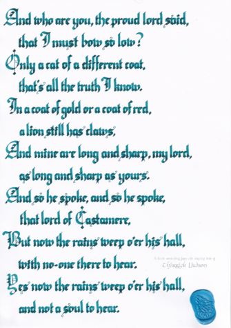 The lyrics to 'The Rains of Castamere', from A Song of Ice & Fire, hand-lettered in a blackletter/gothic style. A wax seal of a howling wolf is affixed.

'And who are you, the proud lord said,
that I must bow so low?
Only a cat of a different coat,
that's all the truth I know.
In a coat of gold or a coat of red,
a lion still has claws,
And mine are long and sharp, my lord,
as long and sharp as yours.
And so he spoke, and so he spoke,
that lord of Castamere,
But now the rains weep o'er his hall,
with no one there to hear.
Yes now the rains weep o’er his hall,
and not a soul to hear'
